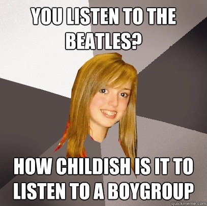 You listen to the beatles? How childish is it to listen to a boygroup  Musically Oblivious 8th Grader