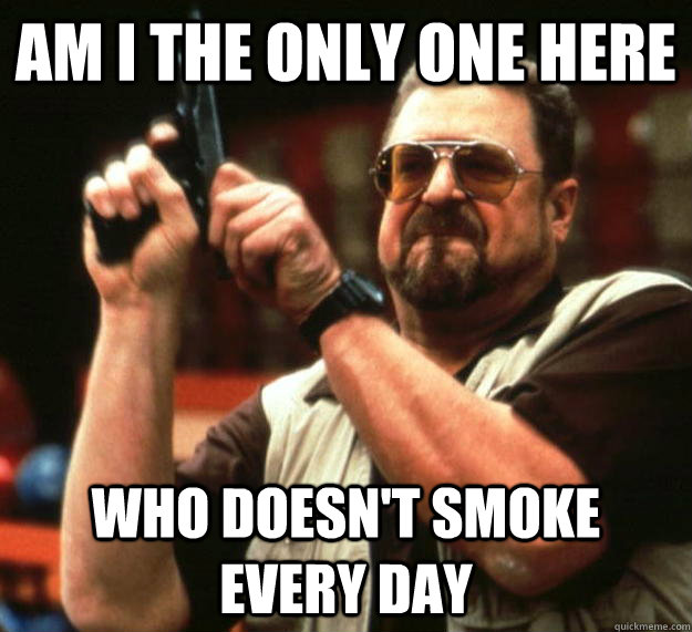 am I the only one here who doesn't smoke every day - am I the only one here who doesn't smoke every day  Angry Walter