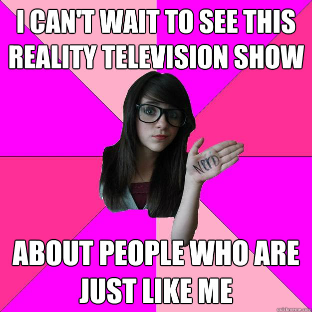 I can't wait to see this
reality television show about people who are
just like me  Idiot Nerd Girl