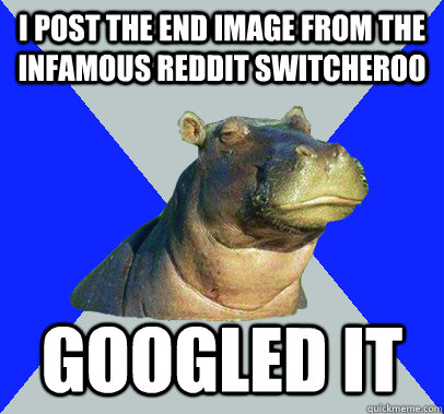 I post the end image from the infamous reddit switcheroo Googled it - I post the end image from the infamous reddit switcheroo Googled it  Skeptical Hippo