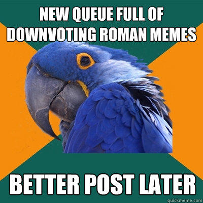 new queue full of downvoting roman memes better post later  