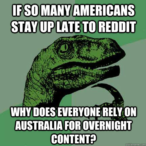 If so many americans stay up late to reddit why does everyone rely on Australia for overnight content?  Philosoraptor