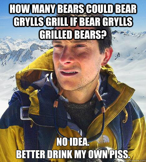 how many bears could bear grylls grill if bear grylls grilled bears? No idea.
Better drink my own piss.  Bear Grylls