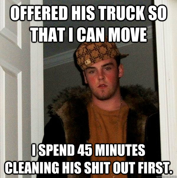 offered his truck so that I can move I spend 45 minutes cleaning his shit out first.  Scumbag Steve