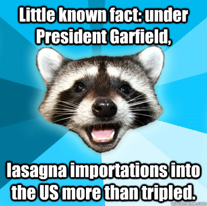 Little known fact: under President Garfield, lasagna importations into the US more than tripled.  Lame Pun Coon