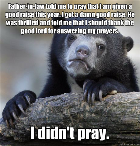 Father-in-law told me to pray that I am given a good raise this year. I got a damn good raise. He was thrilled and told me that I should thank the good lord for answering my prayers. I didn't pray. - Father-in-law told me to pray that I am given a good raise this year. I got a damn good raise. He was thrilled and told me that I should thank the good lord for answering my prayers. I didn't pray.  Confession Bear