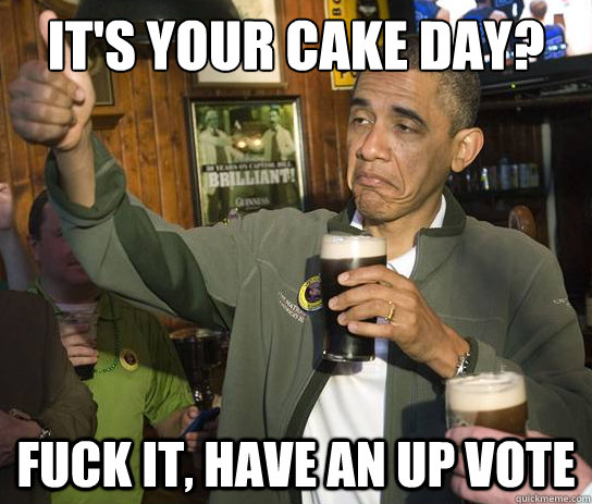 It's your cake day? Fuck it, have an up vote  Upvoting Obama