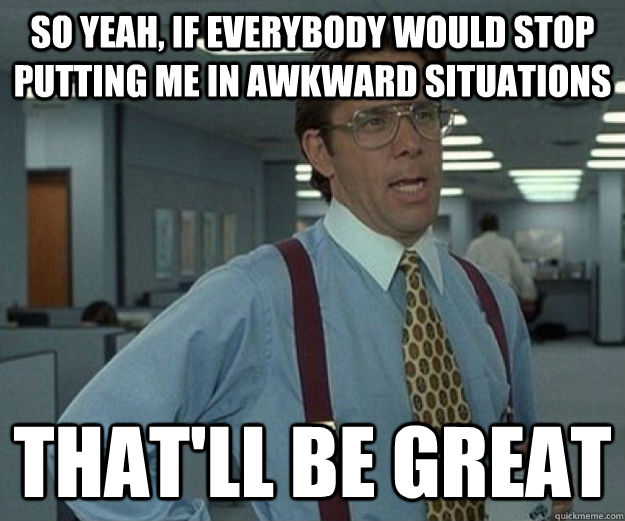 So yeah, If everybody would stop putting me in awkward situations That'll be great  that would be great