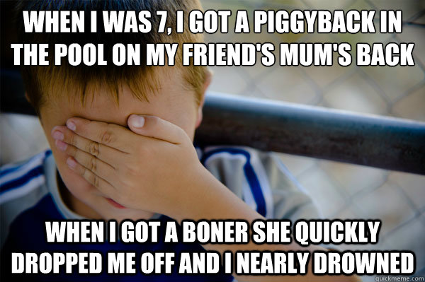 When i was 7, i got a piggyback in the pool on my friend's mum's back
 when i got a boner she quickly dropped me off and i nearly drowned  Confession kid