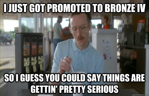 I just got promoted to Bronze IV So I guess you could say things are gettin' pretty serious - I just got promoted to Bronze IV So I guess you could say things are gettin' pretty serious  Kip from Napoleon Dynamite