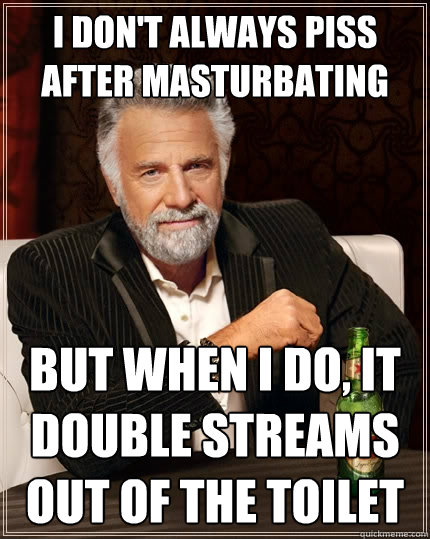 I don't always piss after masturbating but when i do, it double streams out of the toilet - I don't always piss after masturbating but when i do, it double streams out of the toilet  The Most Interesting Man In The World