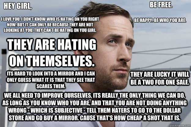 Hey girl, I love you. I don’t know who is hating on you right now, but it can only be because they are not looking at you. They can’t be hating on you girl.  They are hating on themselves.  Its hard to look into a mirror and I can only guess w  Feminist Ryan Gosling