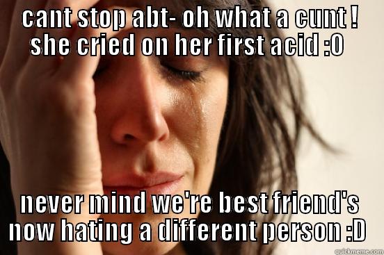 CANT STOP ABT- OH WHAT A CUNT ! SHE CRIED ON HER FIRST ACID :O  NEVER MIND WE'RE BEST FRIEND'S NOW HATING A DIFFERENT PERSON :D  First World Problems