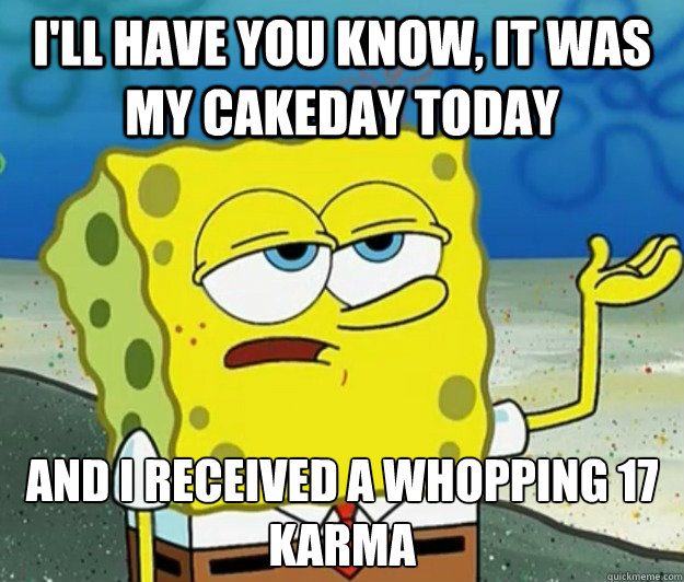 I'll have you know, it was my cakeday today And I received a whopping 17 karma  Tough Spongebob