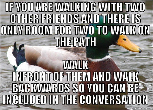 IF YOU ARE WALKING WITH TWO OTHER FRIENDS AND THERE IS ONLY ROOM FOR TWO TO WALK ON THE PATH WALK INFRONT OF THEM AND WALK BACKWARDS SO YOU CAN BE INCLUDED IN THE CONVERSATION Actual Advice Mallard