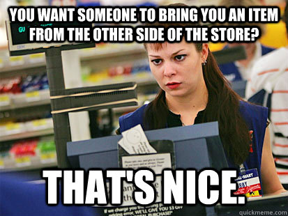 you want someone to bring you an item from the other side of the store? That's nice.  Condescending Cashier