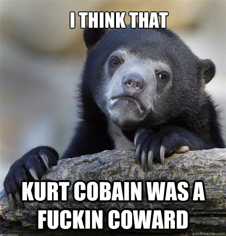 I THINK THAT KURT COBAIN WAS A FUCKIN COWARD  Confession Bear