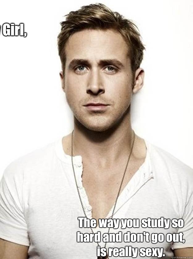 Hey Girl,  The way you study so hard and don't go out, is really sexy.   Ryan Gosling Hey Girl
