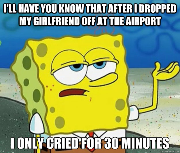 I'll have you know that after I dropped my girlfriend off at the airport I only cried for 30 minutes - I'll have you know that after I dropped my girlfriend off at the airport I only cried for 30 minutes  Tough Spongebob