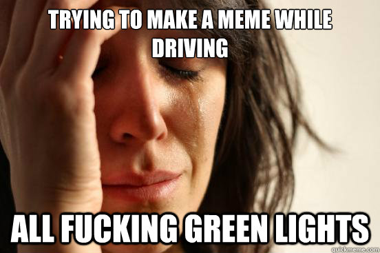 TRYING TO MAKE A MEME WHILE DRIVING ALL FUCKING GREEN LIGHTS  First World Problems