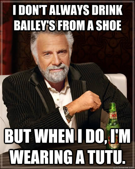 I don't always drink bailey's from a shoe But when I do, I'm wearing a tutu.  The Most Interesting Man In The World