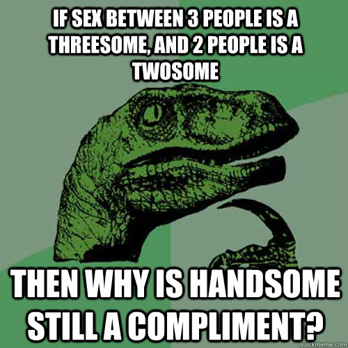 If sex between 3 people is a threesome, and 2 people is a twosome then why is handsome still a compliment?  Philosoraptor