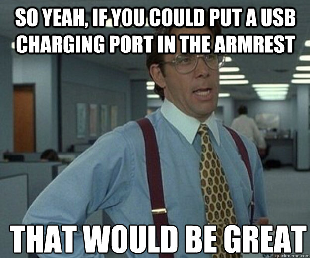 so yeah, if you could put a usb charging port in the armrest THAT WOULD BE GREAT - so yeah, if you could put a usb charging port in the armrest THAT WOULD BE GREAT  that would be great