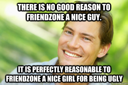 There is no good reason to friendzone a nice guy. It is perfectly reasonable to friendzone a nice girl for being ugly  Men Logic