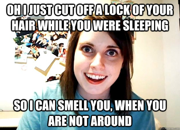 Oh I just cut off a lock of your hair while you were sleeping so i can smell you, when you are not around  Overly Attached Girlfriend