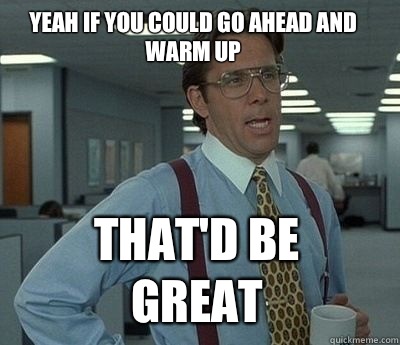 Yeah if you could go ahead and warm up That'd be great - Yeah if you could go ahead and warm up That'd be great  Bill Lumbergh