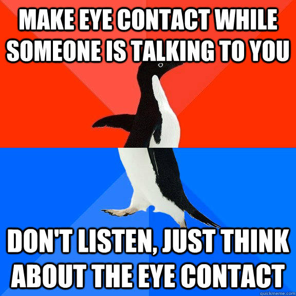 Make eye contact while someone is talking to you don't listen, just think about the eye contact  