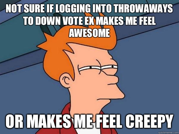 Not sure if logging into throwaways to down vote ex makes me feel awesome Or makes me feel creepy - Not sure if logging into throwaways to down vote ex makes me feel awesome Or makes me feel creepy  Misc