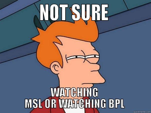           NOT SURE           WATCHING MSL OR WATCHING BPL Futurama Fry