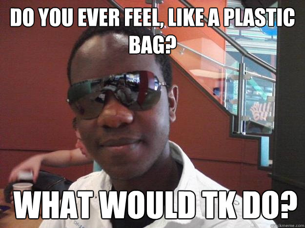 do you ever feel, like a plastic bag?  What would TK Do?  What would Tk Do