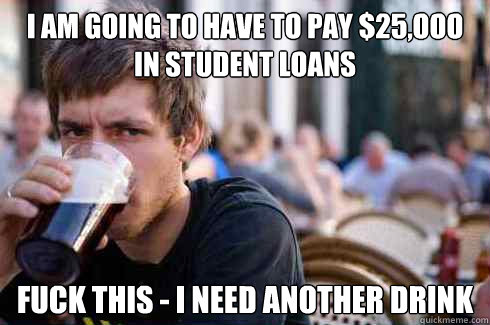 I am going to have to pay $25,ooo in student loans Fuck this - I need another drink - I am going to have to pay $25,ooo in student loans Fuck this - I need another drink  Lazy College Senior