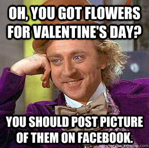 Oh, you got flowers for Valentine's day? You should post picture of them on facebook. - Oh, you got flowers for Valentine's day? You should post picture of them on facebook.  Condescending Wonka