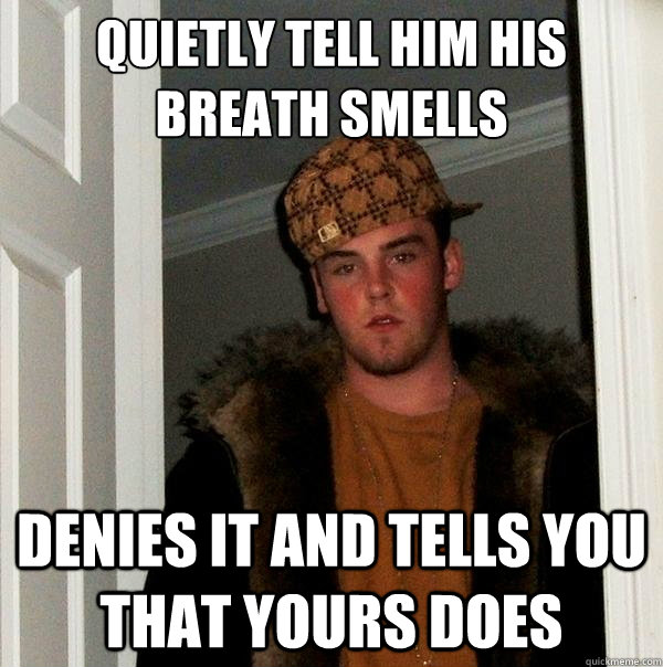 Quietly tell him his breath smells denies it and tells you that yours does  Scumbag Steve