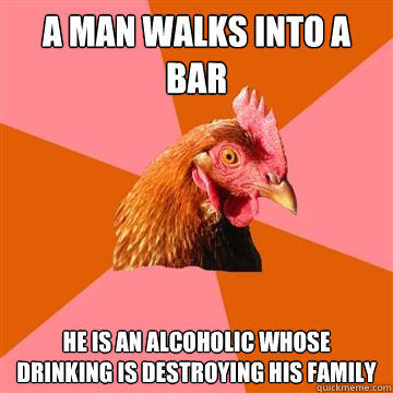 A man walks into a bar He is an alcoholic whose drinking is destroying his family - A man walks into a bar He is an alcoholic whose drinking is destroying his family  Anti-Joke Chicken