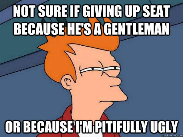 Not sure if giving up seat because he's a gentleman Or because I'm pitifully ugly - Not sure if giving up seat because he's a gentleman Or because I'm pitifully ugly  Futurama Fry