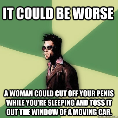 It could be worse A woman could cut off your penis while you're sleeping and toss it out the window of a moving car.   Helpful Tyler Durden