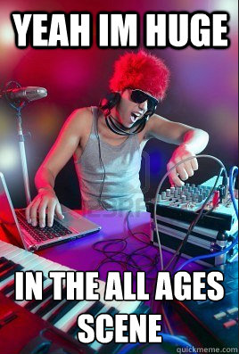 yeah im huge  in the all ages scene   Inexperienced DJ