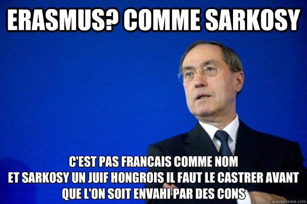 erasmus? comme sarkosy c'est pas francais comme nom
et SARKOSY un juif Hongrois il faut le castrer avant que l'on soit envahi par des cons  - erasmus? comme sarkosy c'est pas francais comme nom
et SARKOSY un juif Hongrois il faut le castrer avant que l'on soit envahi par des cons   FNUMP