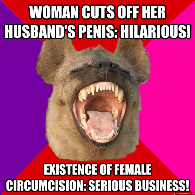 Woman cuts off her husband's penis: hilarious! Existence of female circumcision: serious business!  Radical Feminist Hyena