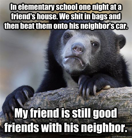 In elementary school one night at a friend's house. We shit in bags and then beat them onto his neighbor's car. My friend is still good friends with his neighbor. - In elementary school one night at a friend's house. We shit in bags and then beat them onto his neighbor's car. My friend is still good friends with his neighbor.  Confession Bear