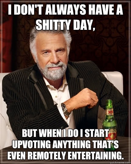 I don't always have a shitty day, but when I do I start upvoting anything that's even remotely entertaining.  The Most Interesting Man In The World