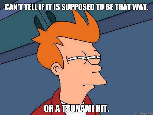 Can't tell if it is supposed to be that way.


 Or a Tsunami hit. - Can't tell if it is supposed to be that way.


 Or a Tsunami hit.  Futurama Fry