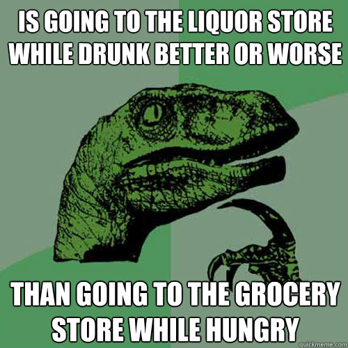 Is going to the liquor store while drunk better or worse Than going to the grocery store while hungry - Is going to the liquor store while drunk better or worse Than going to the grocery store while hungry  Philosoraptor