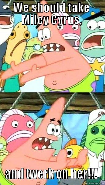 WE SHOULD TAKE MILEY CYRUS, AND TWERK ON HER!!! Push it somewhere else Patrick