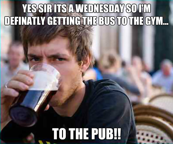 Yes sir its a wednesday so I'm definatly getting the bus to the gym... to the pub!! - Yes sir its a wednesday so I'm definatly getting the bus to the gym... to the pub!!  Lazy College Senior