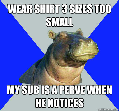 wear shirt 3 sizes too small my sub is a perve when he notices - wear shirt 3 sizes too small my sub is a perve when he notices  Skeptical Hippo